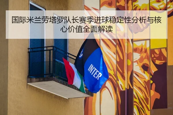 国际米兰劳塔罗队长赛季进球稳定性分析与核心价值全面解读