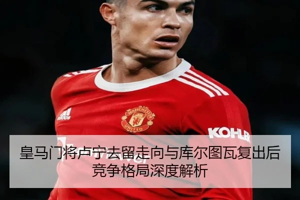 皇马门将卢宁去留走向与库尔图瓦复出后竞争格局深度解析