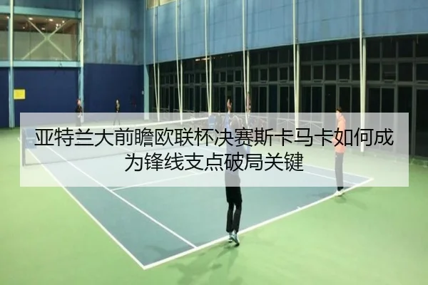 亚特兰大前瞻欧联杯决赛斯卡马卡如何成为锋线支点破局关键