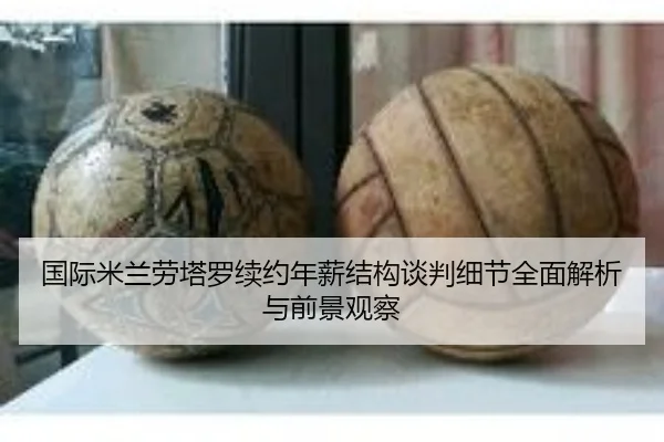 国际米兰劳塔罗续约年薪结构谈判细节全面解析与前景观察