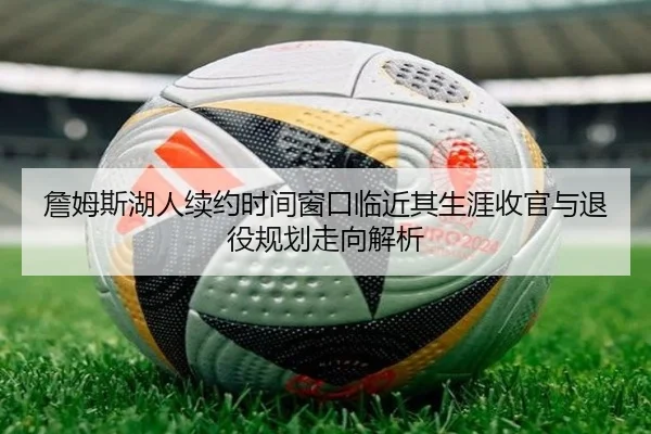 詹姆斯湖人续约时间窗口临近其生涯收官与退役规划走向解析