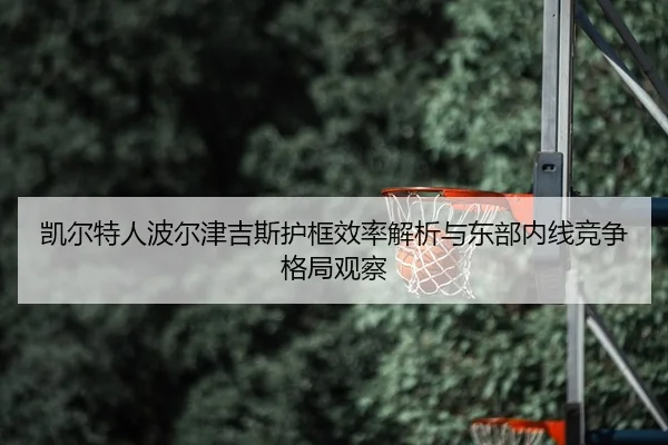 凯尔特人波尔津吉斯护框效率解析与东部内线竞争格局观察