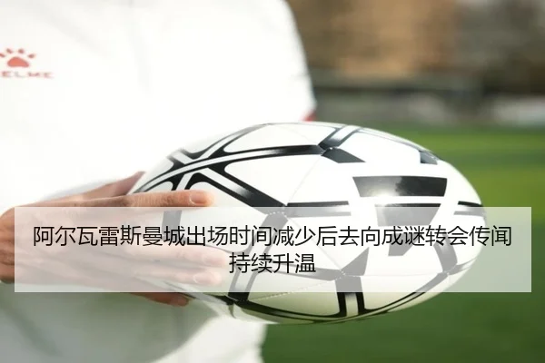 阿尔瓦雷斯曼城出场时间减少后去向成谜转会传闻持续升温