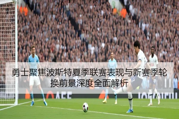 勇士聚焦波斯特夏季联赛表现与新赛季轮换前景深度全面解析