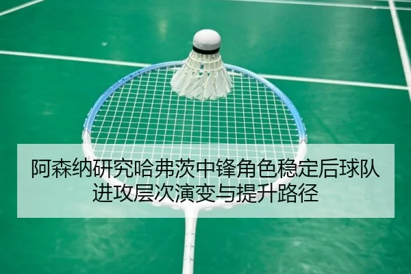 阿森纳研究哈弗茨中锋角色稳定后球队进攻层次演变与提升路径