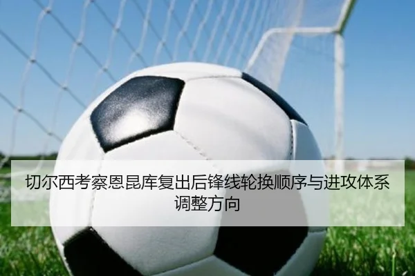 切尔西考察恩昆库复出后锋线轮换顺序与进攻体系调整方向