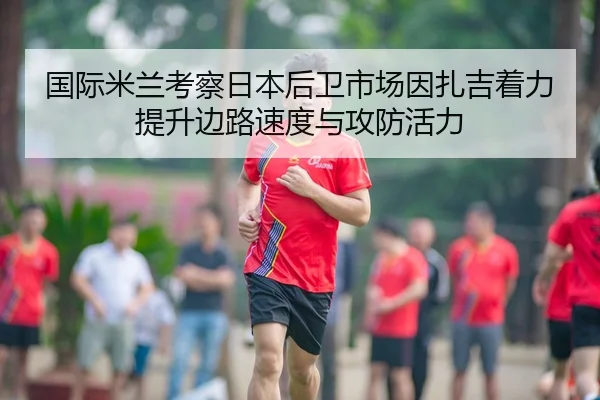国际米兰考察日本后卫市场因扎吉着力提升边路速度与攻防活力
